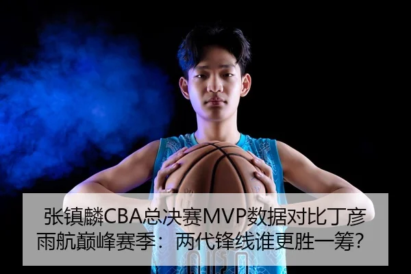 张镇麟CBA总决赛MVP数据对比丁彦雨航巅峰赛季：两代锋线谁更胜一筹？
